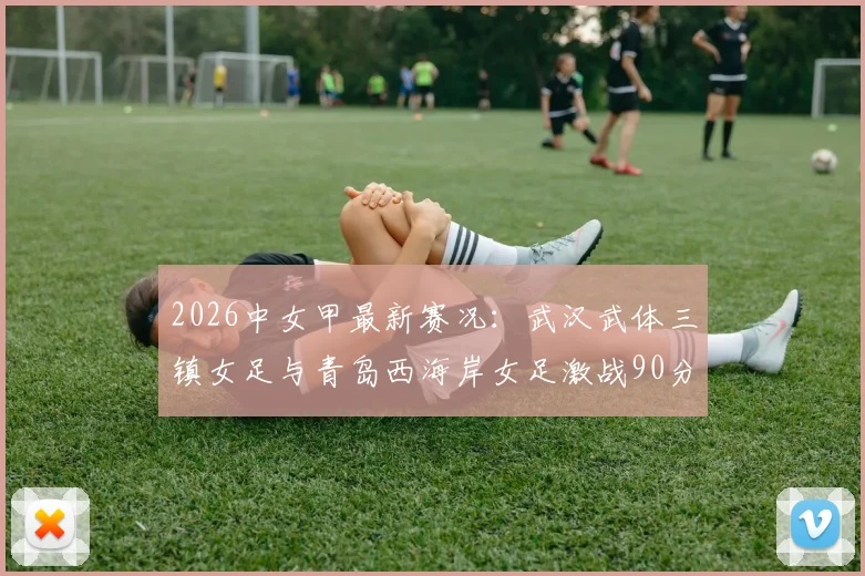 2026中女甲最新赛况:武汉武体三镇女足与青岛西海岸女足激战90分钟0-0握手言和,附双方技术统计与赛后点评