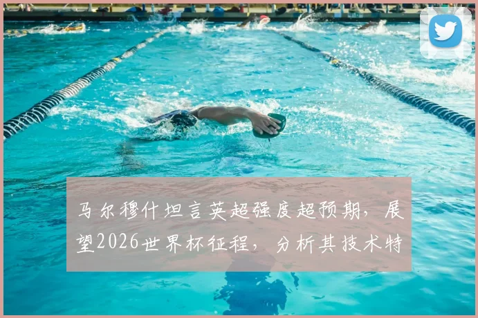 马尔穆什坦言英超强度超预期,展望2026世界杯征程,分析其技术特点与球队融入情况