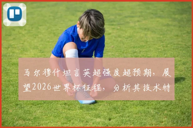 马尔穆什坦言英超强度超预期,展望2026世界杯征程,分析其技术特点与球队融入情况