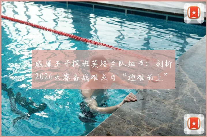 威廉王子探班英格兰队细节：剖析2026大赛备战难点与“迎难而上”的团队心理建设实战指南