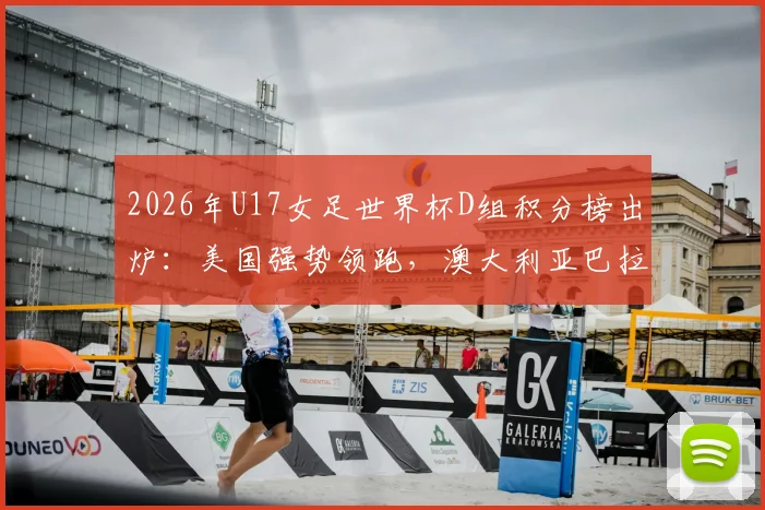 2026年U17女足世界杯D组积分榜出炉：美国强势领跑，澳大利亚巴拉圭争夺出线，土耳其遗憾告别
