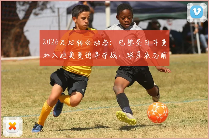 2026足坛转会动态:巴黎圣日耳曼加入迪奥曼德争夺战,球员表态前不会正式报价