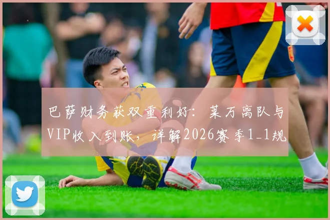 巴萨财务获双重利好:莱万离队与VIP收入到账,详解2026赛季1_1规则应对策略