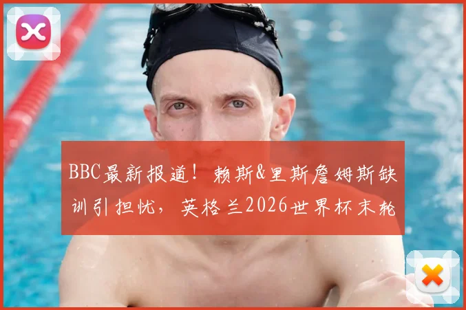 BBC最新报道！赖斯&里斯詹姆斯缺训引担忧，英格兰2026世界杯末轮阵容悬念升级
