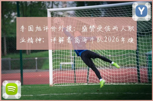 李国旭评价外援：盛赞受伤两人职业精神；详解青岛海牛队2026年焕然一新的背后原因与挑战