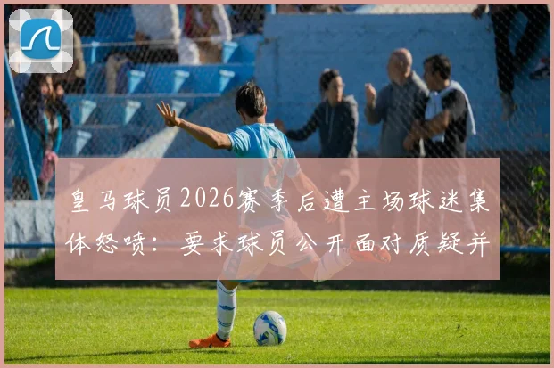 皇马球员2026赛季后遭主场球迷集体怒喷：要求球员公开面对质疑并给说法，现场视频引热议