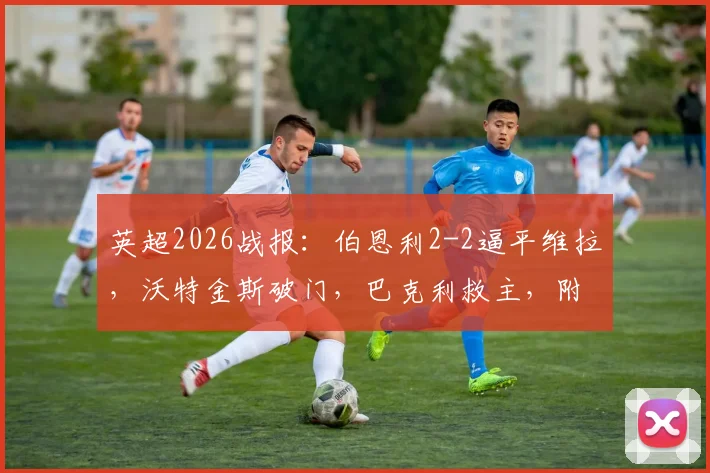 英超2026战报:伯恩利2-2逼平维拉,沃特金斯破门,巴克利救主,附全场录像与技术统计深度解读