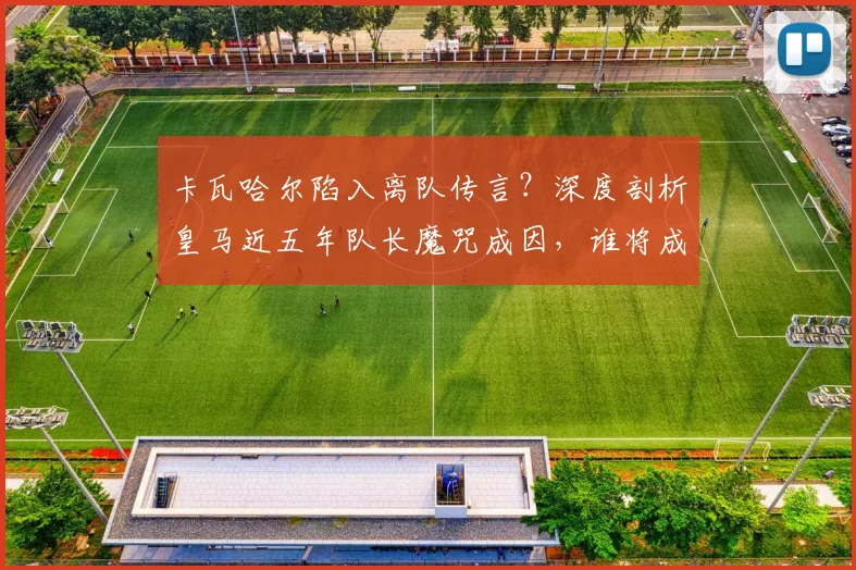 卡瓦哈尔陷入离队传言？深度剖析皇马近五年队长魔咒成因，谁将成为2026年的下一任领袖