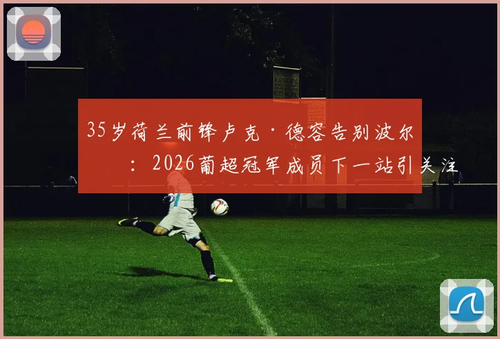 35岁荷兰前锋卢克·德容告别波尔图:2026葡超冠军成员下一站引关注