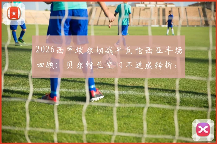 2026西甲埃尔切战平瓦伦西亚半场回顾:贝尔特兰空门不进成转折,附比赛关键瞬间与全场分析