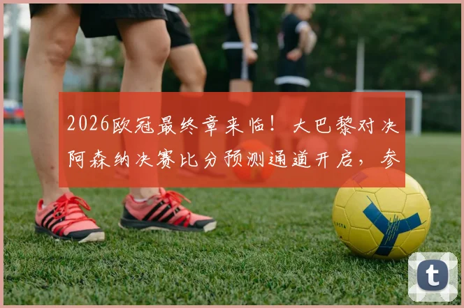2026欧冠最终章来临!大巴黎对决阿森纳决赛比分预测通道开启,参与截图赢好礼