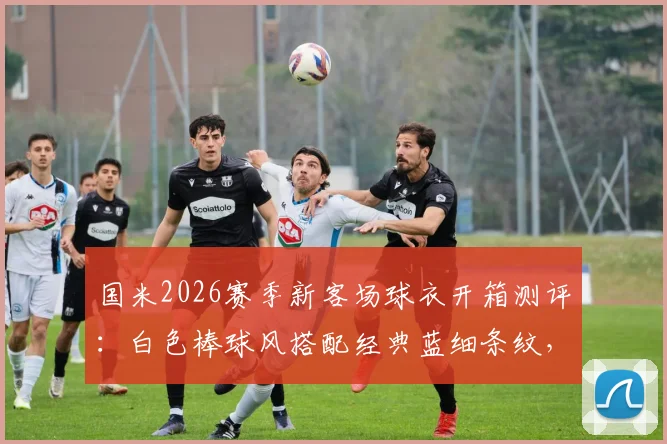 国米2026赛季新客场球衣开箱测评:白色棒球风搭配经典蓝细条纹,值不值得入手?