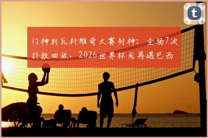 门神利瓦科维奇大赛封神：全场7次扑救回放，2026世界杯或再遇巴西能否复制神迹？