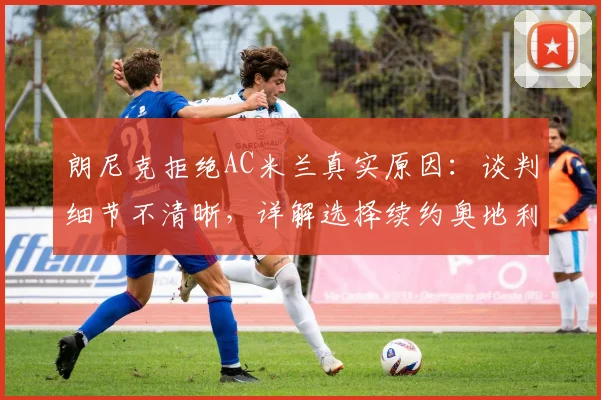 朗尼克拒绝AC米兰真实原因:谈判细节不清晰,详解选择续约奥地利国家队的正确性与未来动向