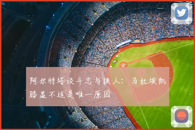 阿尔特塔谈斗志与换人：马杜埃凯膝盖不适是唯一原因