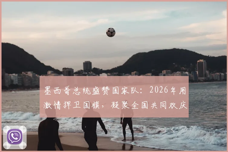 墨西哥总统盛赞国家队：2026年用激情捍卫国旗，凝聚全国共同欢庆的背后故事