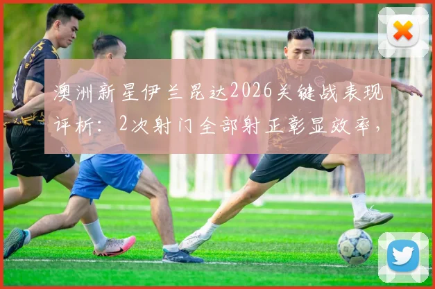 澳洲新星伊兰昆达2026关键战表现评析：2次射门全部射正彰显效率，传球成功率与未来潜力解读