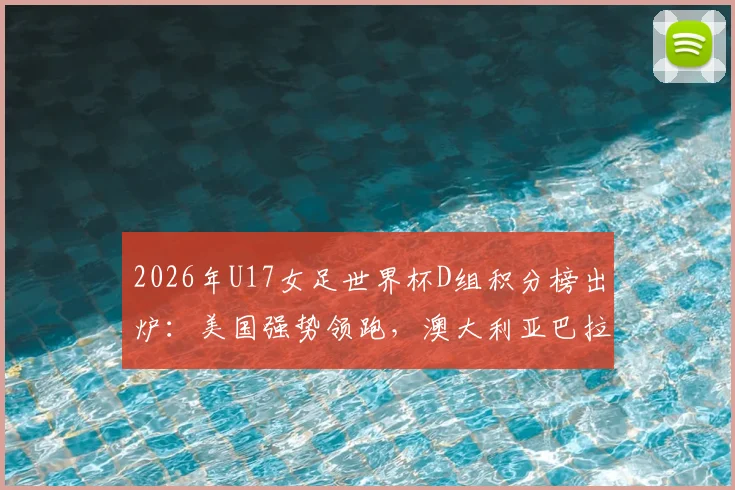 2026年U17女足世界杯D组积分榜出炉：美国强势领跑，澳大利亚巴拉圭争夺出线，土耳其遗憾告别