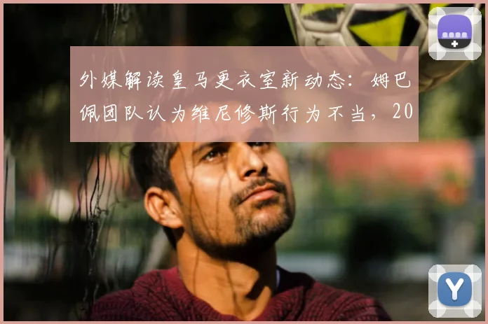 外媒解读皇马更衣室新动态：姆巴佩团队认为维尼修斯行为不当，2026年队内地位之争早有预兆？