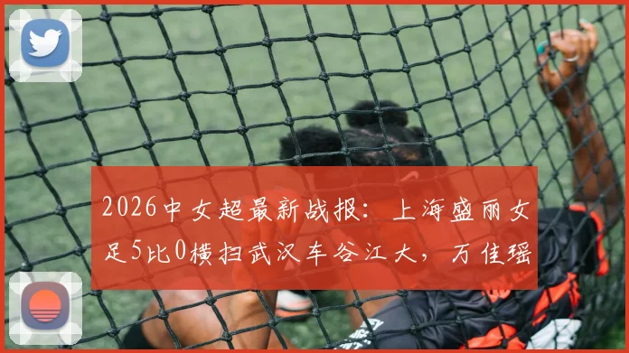 2026中女超最新战报:上海盛丽女足5比0横扫武汉车谷江大,万佳瑶双响主导大胜,赛后深度解析