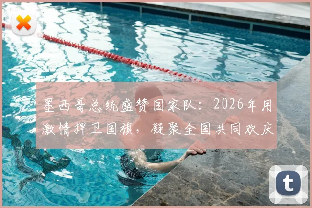 墨西哥总统盛赞国家队：2026年用激情捍卫国旗，凝聚全国共同欢庆的背后故事