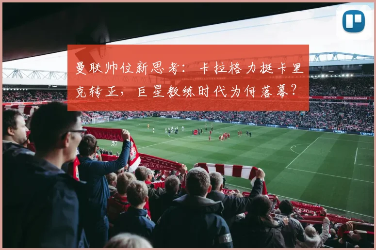 曼联帅位新思考：卡拉格力挺卡里克转正，巨星教练时代为何落幕？