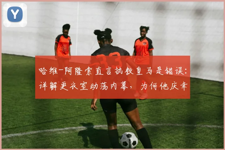 哈维-阿隆索直言执教皇马是错误:详解更衣室动荡内幕,为何他庆幸2026年没接手