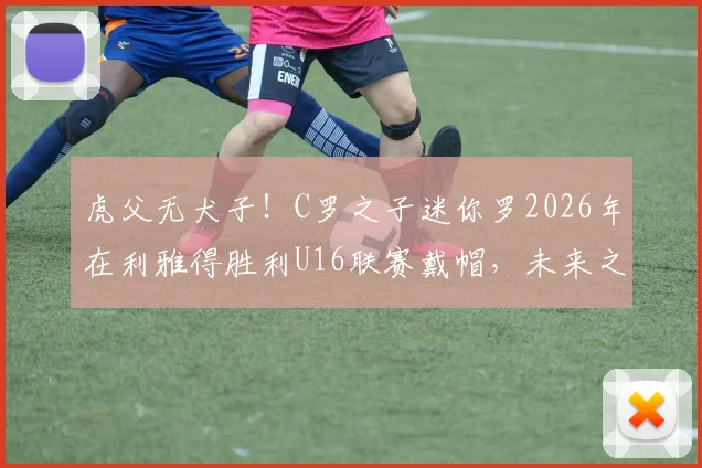 虎父无犬子!C罗之子迷你罗2026年在利雅得胜利U16联赛戴帽,未来之星闪耀!