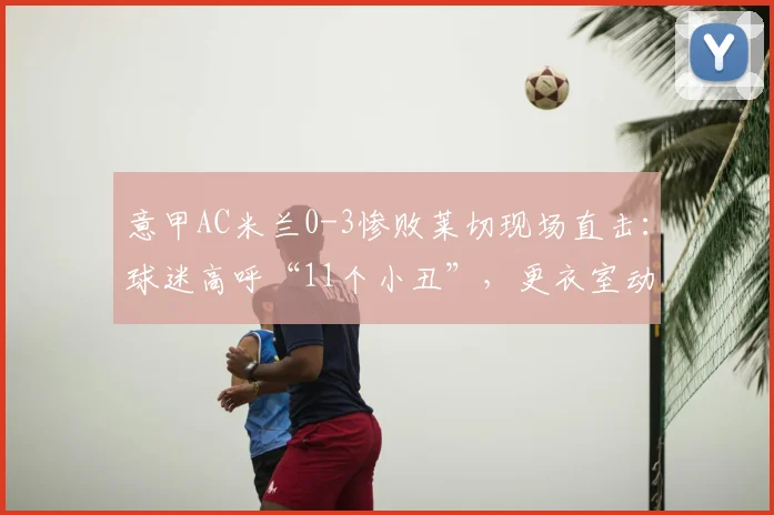 意甲AC米兰0-3惨败莱切现场直击:球迷高呼“11个小丑”,更衣室动荡背后原因剖析