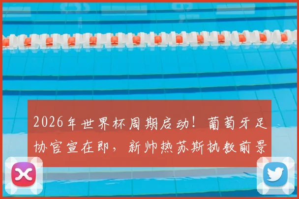 2026年世界杯周期启动！葡萄牙足协官宣在即，新帅热苏斯执教前景与合同细节前瞻