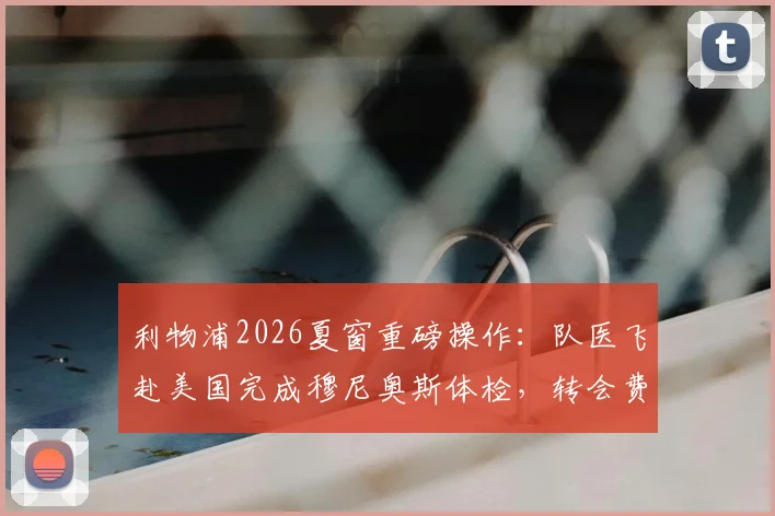 利物浦2026夏窗重磅操作：队医飞赴美国完成穆尼奥斯体检，转会费分期支付方案全解析