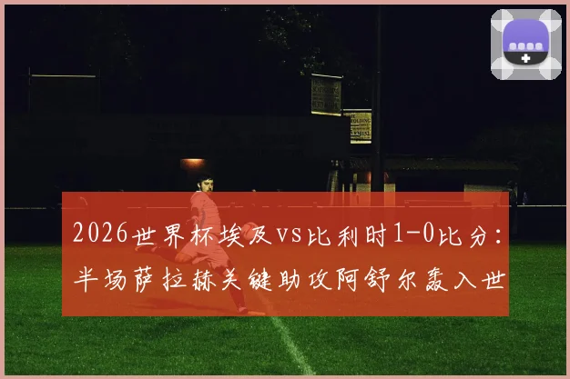 2026世界杯埃及vs比利时1-0比分：半场萨拉赫关键助攻阿舒尔轰入世界波制胜，附全场录像回放链接