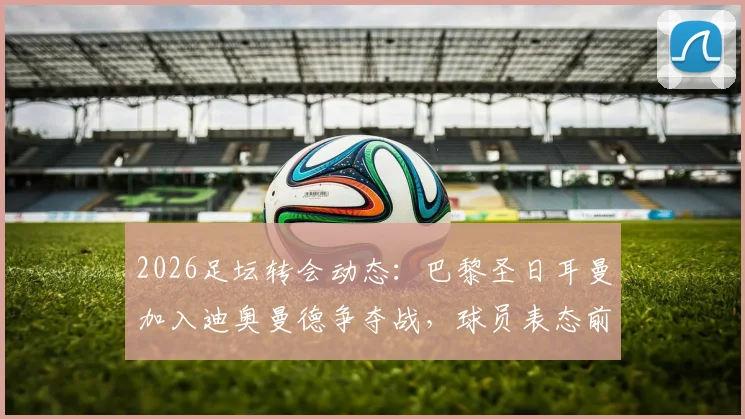2026足坛转会动态：巴黎圣日耳曼加入迪奥曼德争夺战，球员表态前不会正式报价