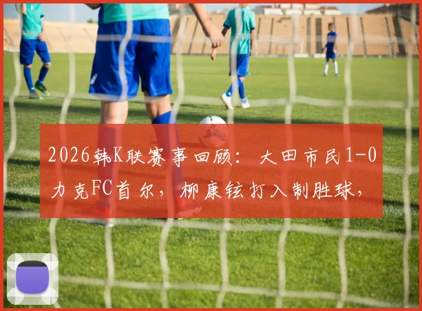 2026韩K联赛事回顾:大田市民1-0力克FC首尔,柳康铉打入制胜球,附全场集锦与赛后分析