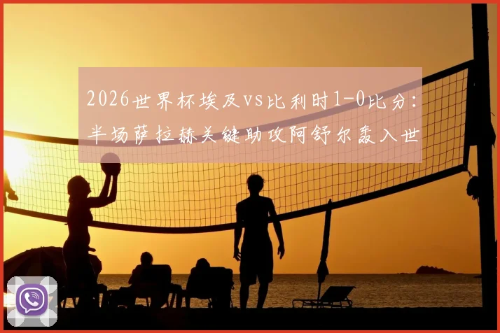 2026世界杯埃及vs比利时1-0比分:半场萨拉赫关键助攻阿舒尔轰入世界波制胜,附全场录像回放链接