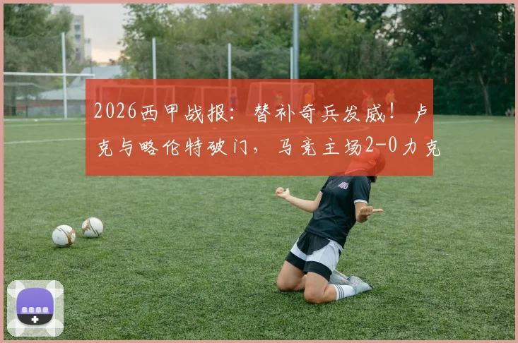 2026西甲战报：替补奇兵发威！卢克与略伦特破门，马竞主场2-0力克瓦伦西亚，附比赛关键数据解析