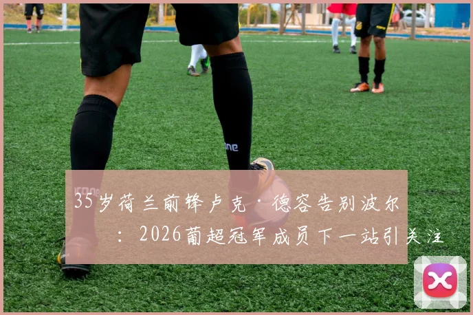 35岁荷兰前锋卢克·德容告别波尔图：2026葡超冠军成员下一站引关注