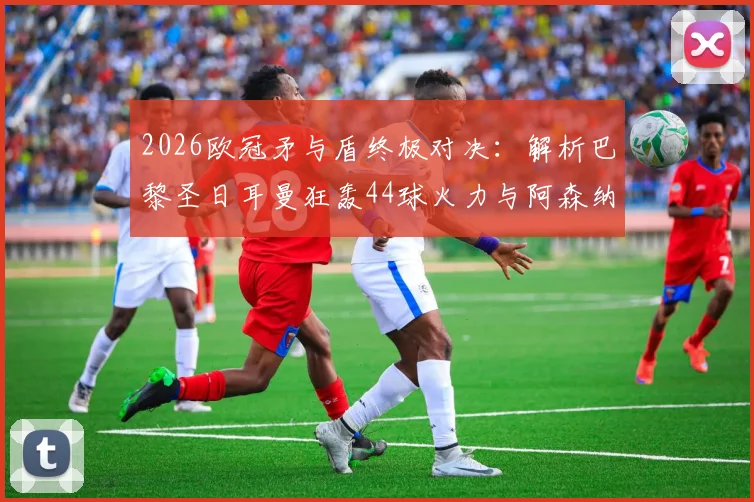 2026欧冠矛与盾终极对决：解析巴黎圣日耳曼狂轰44球火力与阿森纳仅失6球钢铁防线