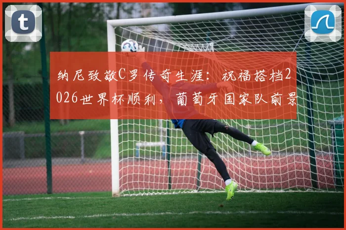 纳尼致敬C罗传奇生涯：祝福搭档2026世界杯顺利，葡萄牙国家队前景解析