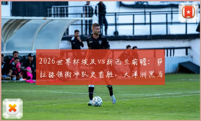2026世界杯埃及vs新西兰前瞻：萨拉赫领衔冲队史首胜，大洋洲黑马能否逆袭？历史战绩深度剖析