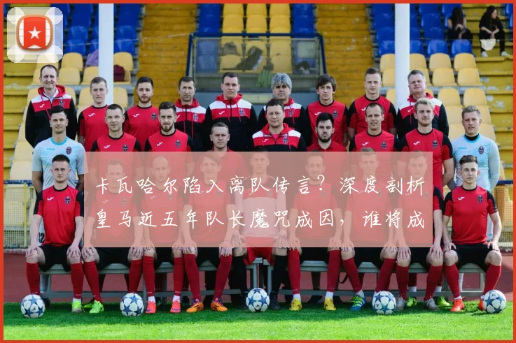 卡瓦哈尔陷入离队传言？深度剖析皇马近五年队长魔咒成因，谁将成为2026年的下一任领袖