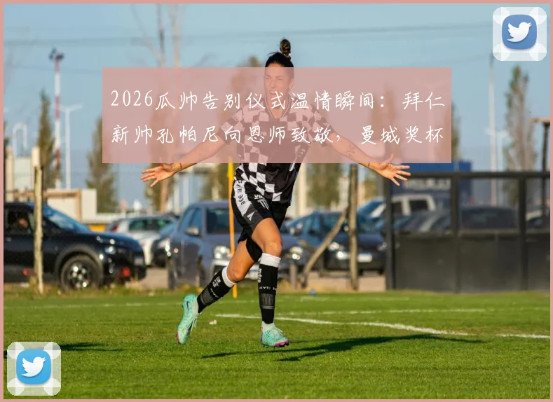 2026瓜帅告别仪式温情瞬间：拜仁新帅孔帕尼向恩师致敬，曼城奖杯成焦点引球迷热议