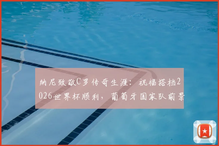 纳尼致敬C罗传奇生涯:祝福搭档2026世界杯顺利,葡萄牙国家队前景解析