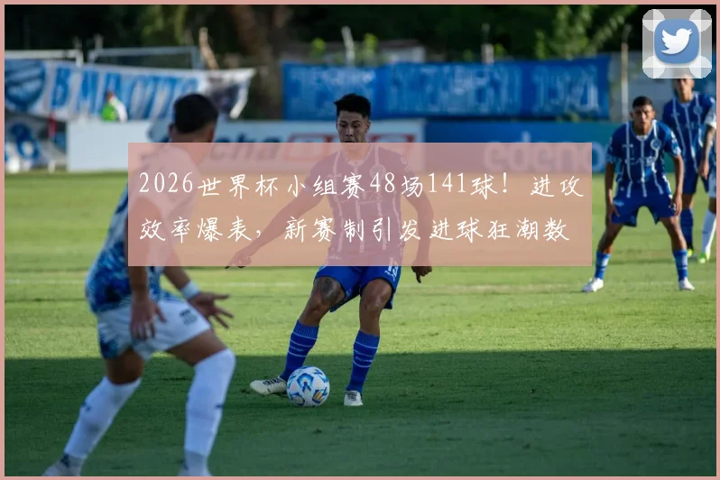 2026世界杯小组赛48场141球！进攻效率爆表，新赛制引发进球狂潮数据深度分析