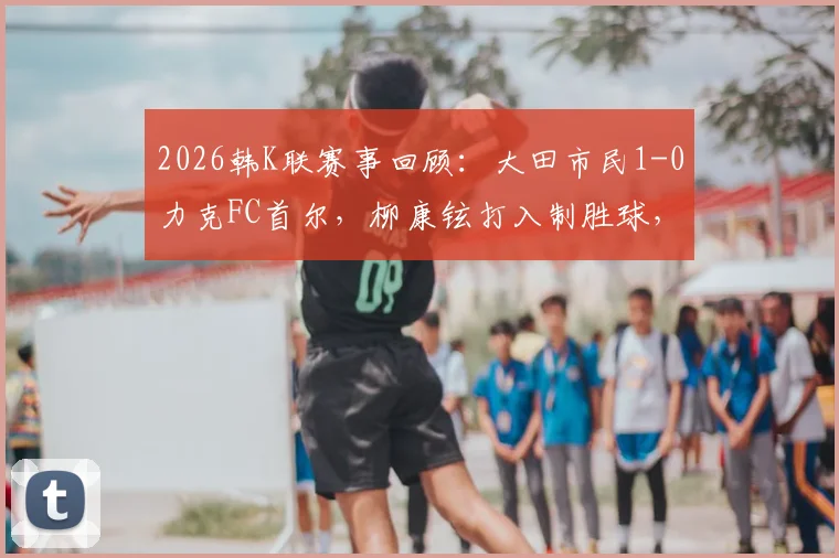2026韩K联赛事回顾:大田市民1-0力克FC首尔,柳康铉打入制胜球,附全场集锦与赛后分析
