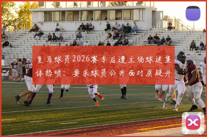 皇马球员2026赛季后遭主场球迷集体怒喷:要求球员公开面对质疑并给说法,现场视频引热议