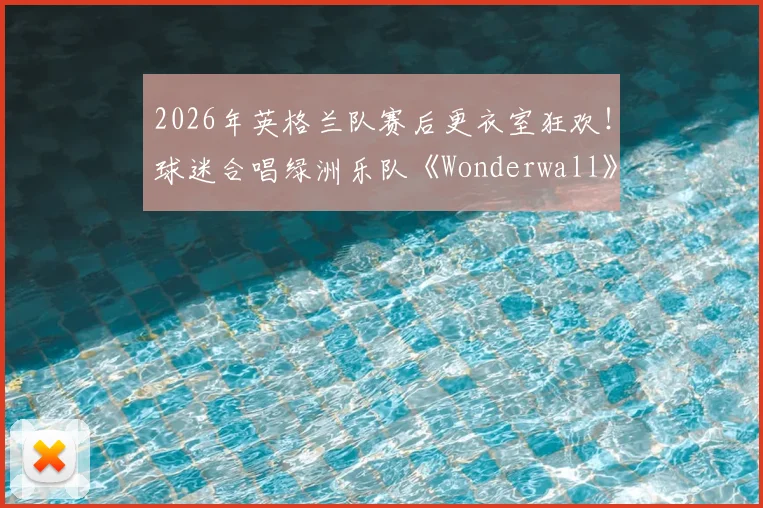 2026年英格兰队赛后更衣室狂欢!球迷合唱绿洲乐队《Wonderwall》视频盘点与传统解读