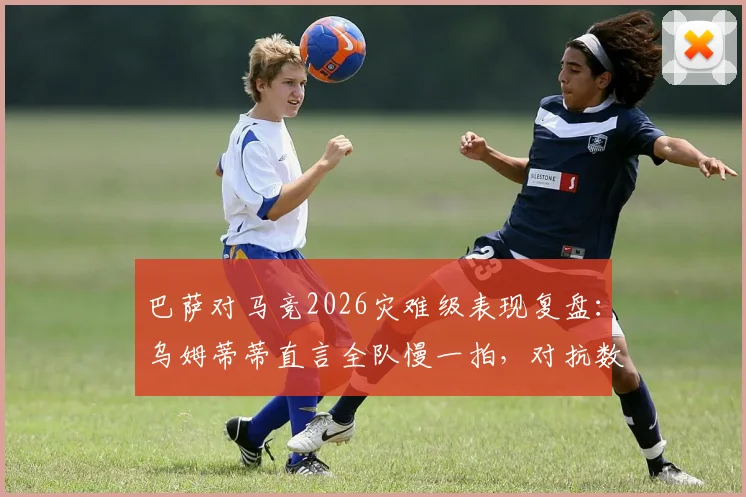 巴萨对马竞2026灾难级表现复盘:乌姆蒂蒂直言全队慢一拍,对抗数据与战术体系全面解析
