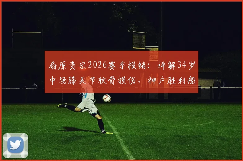 扇原贵宏2026赛季报销:详解34岁中场膝关节软骨损伤,神户胜利船如何应对老将伤病危机