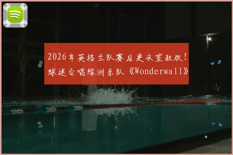 2026年英格兰队赛后更衣室狂欢！球迷合唱绿洲乐队《Wonderwall》视频盘点与传统解读